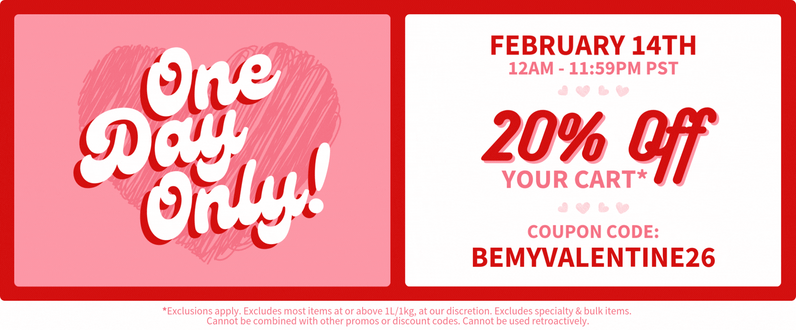 You're invited to a one day only Valentine's Flash Sale. February 14th, 2026 from 12am-11:59pm PST. Get 20% off your cart* with coupon code bemyvalentine26. A little Valentine's day gift from us to you. Please note that this sale excludes most items at or above 1L/1kg, at our discretion, and cannot be combined with other promos or discount codes. Happy shopping! xoxo, MakingCosmetics.