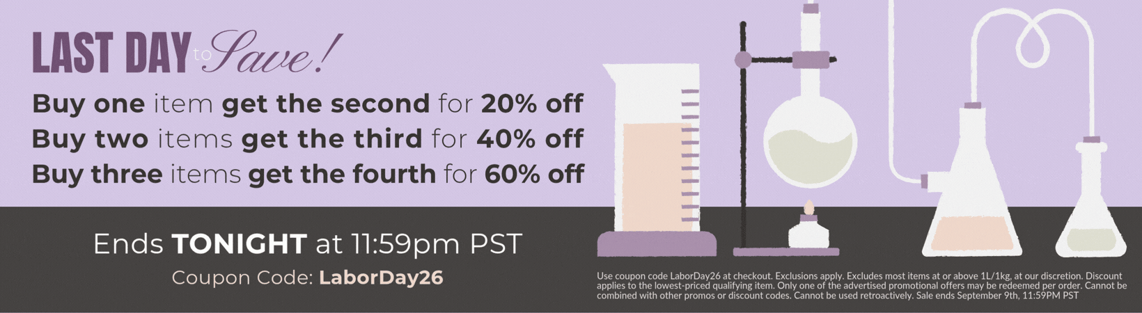 Buy one item get the second for 20% off, Buy two items get the third for 40% off, Buy three items get the fourth for 60% off. Use coupon code LaborDay26 at checkout. Exclusions apply. Excludes most items at or above 1L/1kg, at our discretion. Discount applies to the lowest-priced qualifying item. Only one of the advertised promotional offers may be redeemed per order. Cannot be combined with other promos or discount codes. Cannot be used retroactively. Sale ends September 9th, 11:59PM PST