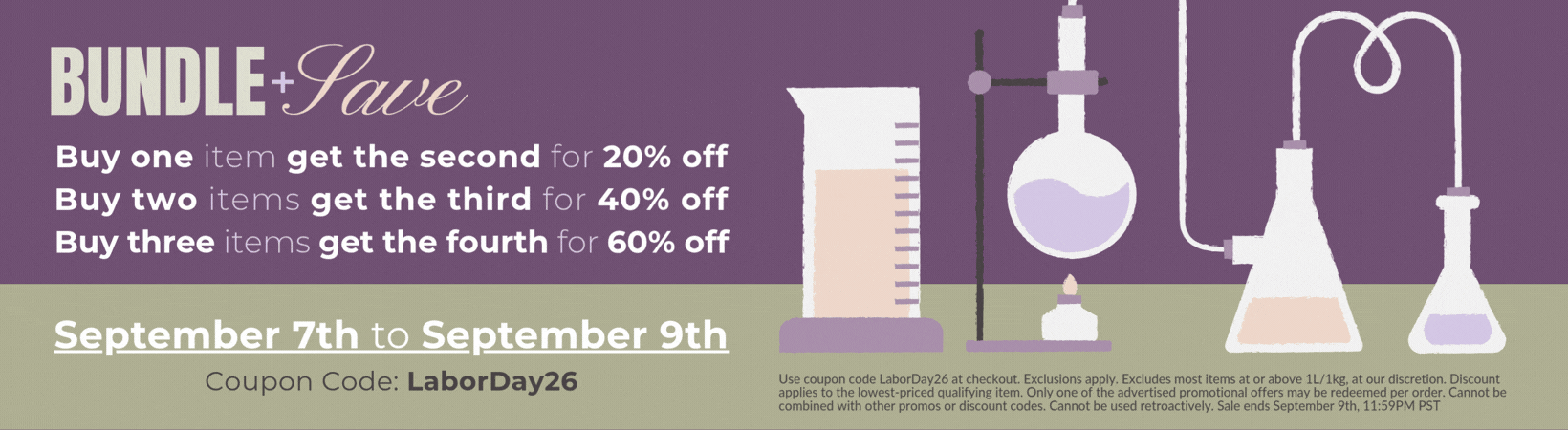 Buy one item get the second for 20% off, Buy two items get the third for 40% off, Buy three items get the fourth for 60% off. Use coupon code LaborDay26 at checkout. Exclusions apply. Excludes most items at or above 1L/1kg, at our discretion. Discount applies to the lowest-priced qualifying item. Only one of the advertised promotional offers may be redeemed per order. Cannot be combined with other promos or discount codes. Cannot be used retroactively. Sale ends September 9th, 11:59PM PST
